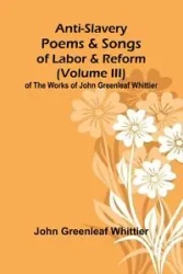 Anti-Slavery Poems and Songs of Labor and Reform (Volume III) of The Works of John Greenleaf Whittier - John Greenleaf Whittier