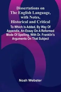 Dissertations On The English Language, With Notes, Historical And Critical; To Which Is Added, By Way Of Appendix, An Essay On A Reformed Mode Of Spelling, With Dr. Franklin'S Arguments On That Subject - Noah Webster