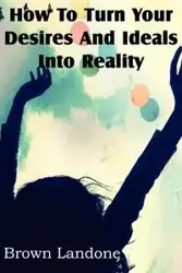 How To Turn Your Desires And Ideals Into Reality - Landone Brown