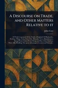 A Discourse on Trade, and Other Matters Relative to It - Cary John