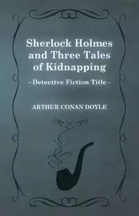 Sherlock Holmes and Three Tales of Kidnapping;A Collection of Short Mystery Stories - With Original Illustrations by Sidney Paget & Charles R. Macauley - Arthur Conan Doyle