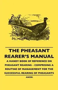 The Pheasant Rearer's Manual - A Handy Book of Reference on Pheasant Rearing - Comprising a Routine of Management for the Successful Rearing of Pheasants - Anon