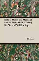 Birds of Marsh and Mere and How to Shoot Them - Twenty Five Years of Wildfowling - Nichols J. C. M.