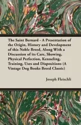 The Saint Bernard - A Presentation of the Origin, History and Development of this Noble Breed, Along With a Discussion of its Care, Showing, Physical Perfection, Kenneling, Training, Uses and Dispositions (A Vintage Dog Books Breed Classic) - Joseph Fleis