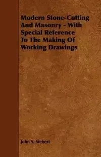 Modern Stone-Cutting and Masonry - With Special Reference to the Making of Working Drawings - John S. Siebert