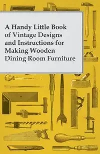 A Handy Little Book of Vintage Designs and Instructions for Making Wooden Dining Room Furniture - Anon