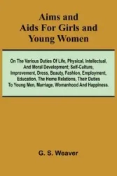 Aims and Aids for Girls and Young Women; On the Various Duties of Life, Physical, Intellectual, And Moral Development; Self-Culture, Improvement, Dress, Beauty, Fashion, Employment, Education, The Home Relations, Their Duties To Young Men, Marriage, Woman