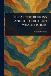 The Arctic Regions and the Northern Whale-fishery - William Scoresby