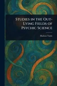 Studies in the Out-Lying Fields of Psychic Science - Tuttle Hudson