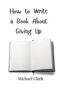 How to Write a Book About Giving Up - Clark Michael
