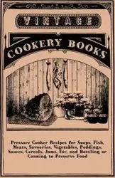 Pressure Cooker Recipes for Soups, Fish, Meats, Savouries, Vegetables, Puddings, Sauces, Cereals, Jams, Etc. and Bottling or Canning to Preserve Food - Anon