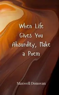 When Life Gives You Absurdity, Make a Poem - Donovan Maxwell