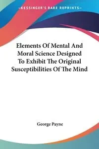 Elements Of Mental And Moral Science Designed To Exhibit The Original Susceptibilities Of The Mind - George Payne