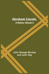 Abraham Lincoln, A History, Volume 2 - George Nicolay and John John Hay