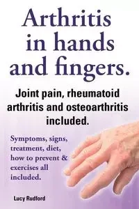 Arthritis in Hands and Arthritis in Fingers. Rheumatoid Arthritis and Osteoarthritis Included. Symptoms, Signs, Treatment, Diet, How to Prevent & Exer - Lucy Rudford