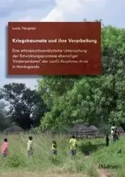 Kriegstraumata und ihre Verarbeitung. Eine ethnopsychoanalytische Untersuchung der Entwicklungsprozesse ehemaliger 'Kindersoldaten' der Lord's Resistance Army in Norduganda - Lucia Verginer