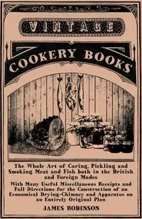 The Whole Art of Curing, Pickling and Smoking Meat and Fish Both in the British and Foreign Modes - With Many Useful Miscellaneous Receipts and Full D - James Robinson