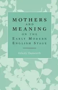 Mothers and meaning on the early modern English stage - Dunworth Felicity