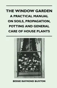 The Window Garden - A Practical Manual On Soils, Propagation, Potting And General Care Of House Plants - Bessie Raymond Buxton