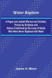 Water Baptism; A Pagan And Jewish Rite But Not Christian, Proven By Scripture And History Confirmed By The Lives Of Saints Who Were Never Baptized With Water - H. Moon James
