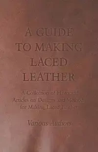 A Guide to Making Laced Leather - A Collection of Historical Articles on Designs and Methods for Making Laced Leather - Various