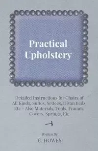 Practical Upholstery - Detailed Instructions for Chairs of All Kinds, Suites, Settees, Divan Beds, Etc - Also Materials, Tools, Frames, Covers, Spring - Howes C.