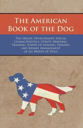 The American Book of the Dog - The Origin, Development, Special Characteristics, Utility, Breeding, Training, Points of Judging, Diseases, and Kennel Management of all Breeds of Dogs - Various Authors