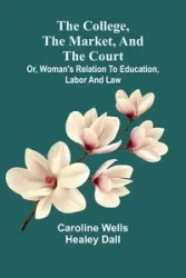 The College, The Market, And The Court; Or, Woman'S Relation To Education, Labor And Law - Caroline Dall Wells Healey