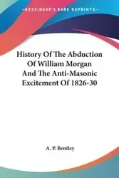 History Of The Abduction Of William Morgan And The Anti-Masonic Excitement Of 1826-30 - Bentley A. P.