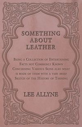 Something about Leather - Being a Collection of Entertaining Facts not Commonly Known Concerning Various Skins also what is made of them with a very brief Sketch of the History of Tanning - Lee Allyne