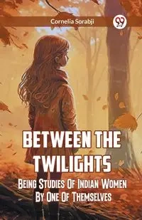 Between The Twilights  Being Studies Of Indian Women By One Of Themselves - CORNELIA SORABJI
