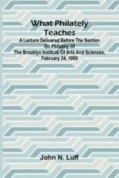 What Philately Teaches A Lecture Delivered Before The Section On Philately Of The Brooklyn Institute Of Arts And Sciences, February 24, 1899 - N. John Luff