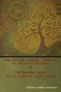 The Art of Logical Thinking; Or, The Laws of Reasoning & The Human Aura - William Walker Atkinson
