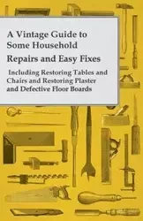 A Vintage Guide to Some Household Repairs and Easy Fixes - Including Restoring Tables and Chairs and Restoring Plaster and Defective Floor Boards - Anon