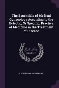 The Essentials of Medical Gynecology According to the Eclectic, Or Specific, Practice of Medicine in the Treatment of Disease - Albert Franklin Stephens