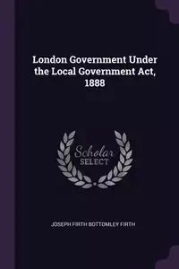 London Government Under the Local Government Act, 1888 - Joseph Firth Firth Bottomley
