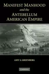 Manifest Manhood and the Antebellum American Empire - Amy S. Greenberg