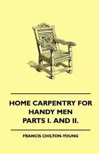 Home Carpentry For Handy Men - A Book Of Practical Instruction In All Kinds Of Constructive And Decorative Work In Wood That Can Be Done By The Amateur In House, Garden And Farmstead - Parts I. And II. - Francis Chilton-Young