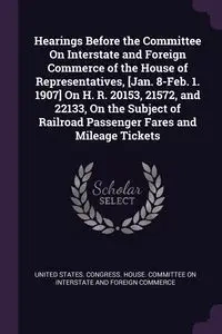 Hearings Before the Committee On Interstate and Foreign Commerce of the House of Representatives, [Jan. 8-Feb. 1. 1907] On H. R. 20153, 21572, and 22133, On the Subject of Railroad Passenger Fares and Mileage Tickets - United States. Congress. House. Comm