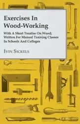 Exercises in Wood-Working; With a Short Treatise on Wood - Written for Manual Training Classes in Schools and Colleges - Sickels Ivin