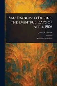 San Francisco During the Eventful Days of April 1906 - James B. Stetson (James Burgess)