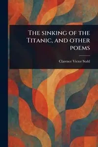 The Sinking of the Titanic, and Other Poems - Clarence Victor Stahl