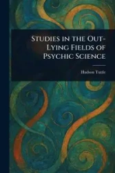 Studies in the Out-Lying Fields of Psychic Science - Tuttle Hudson