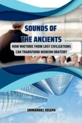 Sounds of the Ancients, How Rhetoric from Lost Civilizations Can Transform Modern Oratory - Joseph Emmanuel