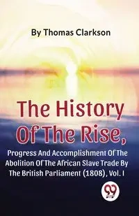 The History Of The Rise, Progress And Accomplishment Of The Abolition Of The African Slave Trade By The British Parliament (1808), Vol.1 - Thomas Clarkson