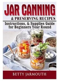 Jar Canning and Preserving Recipes, Instructions, & Supplies Guide for Beginners Year Round - Betty Jarmouth