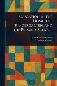 Education in the Home, the Kindergarten, and the Primary School - Elizabeth Palmer Peabody
