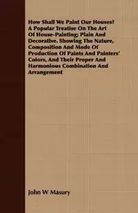How Shall We Paint Our Houses? A Popular Treatise On The Art Of House-Painting; Plain And Decorative. Showing The Nature, Composition And Mode Of Production Of Paints And Painters' Colors, And Their Proper And Harmonious Combination And Arrangement - John