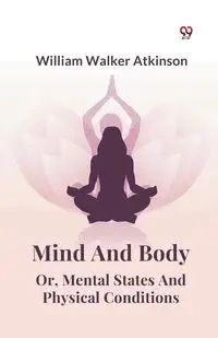 Mind And Body Or, Mental States And Physical Conditions - William Walker Atkinson