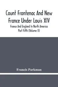 Count Frontenac And New France Under Louis Xiv; France And England In North America. Part Fifth (Volume Ii) - Francis Parkman